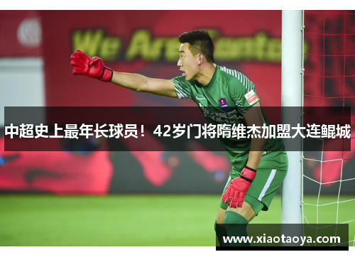 中超史上最年长球员！42岁门将隋维杰加盟大连鲲城